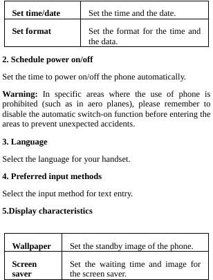  Set time/date  Set the time and the date.Set format  Set the format for the time and the data. 2. Schedule power on/off Set the time to power on/off the phone automatically. Warning: In specific areas where the use of phone is prohibited (such as in aero planes), please remember to disable the automatic switch-on function before entering the areas to prevent unexpected accidents. 3. Language Select the language for your handset.   4. Preferred input methods Select the input method for text entry. 5.Display characteristics  Wallpaper  Set the standby image of the phone.Screen saver  Set the waiting time and image for the screen saver.