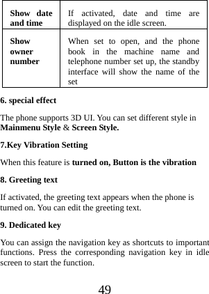  49 Show date and time  If activated, date and time are displayed on the idle screen.Show owner number When set to open, and the phone book in the machine name and telephone number set up, the standby interface will show the name of the set6. special effect The phone supports 3D UI. You can set different style in Mainmenu Style &amp; Screen Style. 7.Key Vibration Setting When this feature is turned on, Button is the vibration 8. Greeting text If activated, the greeting text appears when the phone is turned on. You can edit the greeting text. 9. Dedicated key You can assign the navigation key as shortcuts to important functions. Press the corresponding navigation key in idle screen to start the function. 