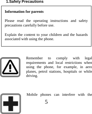  5   1.Safety Precautions Information for parents Please read the operating instructions and safety precautions carefully before use.   Explain the content to your children and the hazards associated with using the phone.  Remember to comply with legal requirements and local restrictions when using the phone, for example, in aero planes, petrol stations, hospitals or while driving.  Mobile phones can interfere with the 