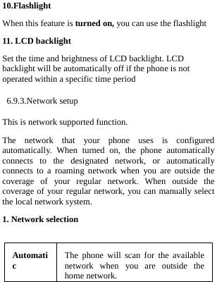  10.Flashlight When this feature is turned on, you can use the flashlight 11. LCD backlight Set the time and brightness of LCD backlight. LCD backlight will be automatically off if the phone is not operated within a specific time period  6.9.3.Network setup This is network supported function.   The network that your phone uses is configured automatically. When turned on, the phone automatically connects to the designated network, or automatically connects to a roaming network when you are outside the coverage of your regular network. When outside the coverage of your regular network, you can manually select the local network system. 1. Network selection  Automatic  The phone will scan for the available network when you are outside the home network.