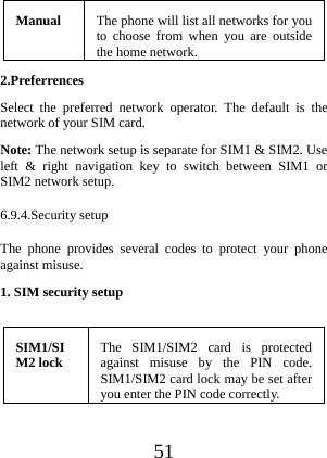  51 Manual  The phone will list all networks for you to choose from when you are outside the home network. 2.Preferrences  Select the preferred network operator. The default is the network of your SIM card. Note: The network setup is separate for SIM1 &amp; SIM2. Use left &amp; right navigation key to switch between SIM1 or SIM2 network setup. 6.9.4.Security setup The phone provides several codes to protect your phone against misuse. 1. SIM security setup  SIM1/SIM2 lock  The SIM1/SIM2 card is protected against misuse by the PIN code. SIM1/SIM2 card lock may be set after you enter the PIN code correctly. 