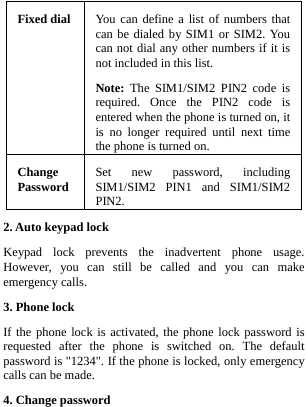  Fixed dial  You can define a list of numbers that can be dialed by SIM1 or SIM2. You can not dial any other numbers if it is not included in this list. Note: The SIM1/SIM2 PIN2 code is required. Once the PIN2 code is entered when the phone is turned on, it is no longer required until next time the phone is turned on.Change Password  Set new password, including SIM1/SIM2 PIN1 and SIM1/SIM2 PIN2. 2. Auto keypad lock Keypad lock prevents the inadvertent phone usage. However, you can still be called and you can make emergency calls. 3. Phone lock If the phone lock is activated, the phone lock password is requested after the phone is switched on. The default password is &quot;1234&quot;. If the phone is locked, only emergency calls can be made. 4. Change password 