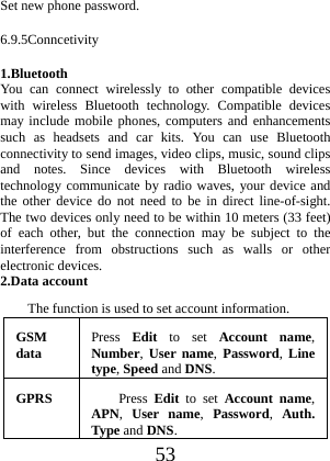  53 Set new phone password. 6.9.5Conncetivity 1.Bluetooth You can connect wirelessly to other compatible devices with wireless Bluetooth technology. Compatible devices may include mobile phones, computers and enhancements such as headsets and car kits. You can use Bluetooth connectivity to send images, video clips, music, sound clips and notes. Since devices with Bluetooth wireless technology communicate by radio waves, your device and the other device do not need to be in direct line-of-sight. The two devices only need to be within 10 meters (33 feet) of each other, but the connection may be subject to the interference from obstructions such as walls or other electronic devices. 2.Data account The function is used to set account information. GSM data  Press  Edit to set Account name, Number,  User name, Password,  Line type, Speed and DNS. GPRS  Press  Edit to set Account name, APN,  User name,  Password,  Auth. Type andDNS.