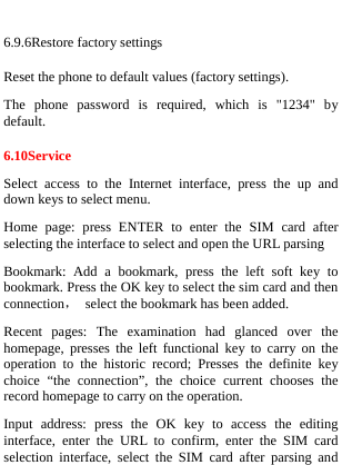   6.9.6Restore factory settings Reset the phone to default values (factory settings). The phone password is required, which is &quot;1234&quot; by default. 6.10Service Select access to the Internet interface, press the up and down keys to select menu. Home page: press ENTER to enter the SIM card after selecting the interface to select and open the URL parsing Bookmark: Add a bookmark, press the left soft key to bookmark. Press the OK key to select the sim card and then connection，  select the bookmark has been added. Recent pages: The examination had glanced over the homepage, presses the left functional key to carry on the operation to the historic record; Presses the definite key choice “the connection”, the choice current chooses the record homepage to carry on the operation.   Input address: press the OK key to access the editing interface, enter the URL to confirm, enter the SIM card selection interface, select the SIM card after parsing and 