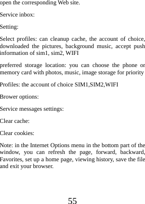  55 open the corresponding Web site. Service inbox: Setting: Select profiles: can cleanup cache, the account of choice, downloaded the pictures, background music, accept push information of sim1, sim2, WIFI preferred storage location: you can choose the phone or memory card with photos, music, image storage for priority Profiles: the account of choice SIM1,SIM2,WIFI   Brower options: Service messages settings: Clear cache: Clear cookies: Note: in the Internet Options menu in the bottom part of the window, you can refresh the page, forward, backward, Favorites, set up a home page, viewing history, save the file and exit your browser.    