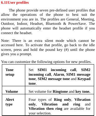  6.11User profiles The phone provide seven pre-defined user profiles that allow the operations of the phone to best suit the environment you are in. The profiles are General, Meeting, Outdoor, Indoor, Headset, Bluetooth &amp; PowerSave. The phone will automatically enter the headset profile if you connect the headset. Note: There is an extra silent mode which cannot be accessed here. To activate that profile, go back to the idle screen, press and hold the pound key (#) until the phone gives you a prompt. You can customize the following options for new profiles. Ton e setup  Set  SIM1 incoming call,  SIM2 incoming call, Alarm, SIM1 message tone, SIM2 message tone and Keypad tone. Volu me  Set volume for Ringtone and key tone.Alert type  Four types of Ring only,  Vibration only,  Vibration and ring and Vibration then ring are available for your selection.