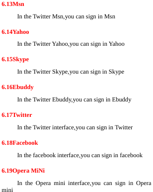  6.13Msn In the Twitter Msn,you can sign in Msn 6.14Yahoo In the Twitter Yahoo,you can sign in Yahoo 6.15Skype In the Twitter Skype,you can sign in Skype 6.16Ebuddy In the Twitter Ebuddy,you can sign in Ebuddy 6.17Twitter In the Twitter interface,you can sign in Twitter 6.18Facebook In the facebook interface,you can sign in facebook 6.19Opera MiNi In the Opera mini interface,you can sign in Opera mini 