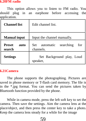  59 6.20FM radio This option allows you to listen to FM radio. You should plug in an earphone before accessing the application. Channel list  Edit channel list. Manual input  Input the channel manually.Preset auto search  Set automatic searching for channels. Settings  Set Background play, Loud speaker, 6.21Camera The phone supports the photographing. Pictures are saved in phone memory or T-flash card memory. The file is in the *.jpg format. You can send the pictures taken by Bluetooth function provided by the phone. While in camera mode, press the left soft key to set the camera. Then save the settings. Aim the camera lens at the place/object, and then press the center key to take a photo. Keep the camera lens steady for a while for the image   