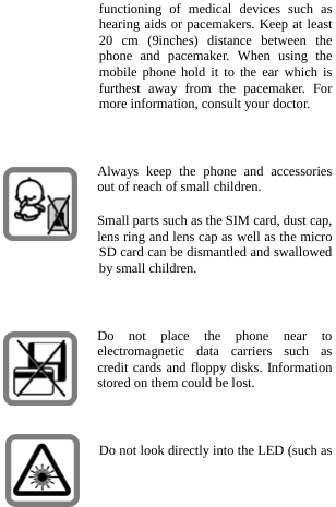  functioning of medical devices such as hearing aids or pacemakers. Keep at least 20 cm (9inches) distance between the phone and pacemaker. When using the mobile phone hold it to the ear which is furthest away from the pacemaker. For more information, consult your doctor.  Always keep the phone and accessories out of reach of small children. Small parts such as the SIM card, dust cap, lens ring and lens cap as well as the micro SD card can be dismantled and swallowed by small children.  Do not place the phone near to electromagnetic data carriers such as credit cards and floppy disks. Information stored on them could be lost.  Do not look directly into the LED (such as 