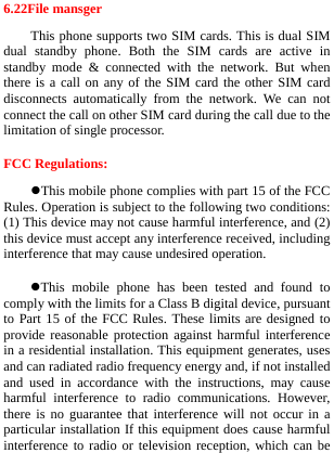  6.22File mansger This phone supports two SIM cards. This is dual SIM dual standby phone. Both the SIM cards are active in standby mode &amp; connected with the network. But when there is a call on any of the SIM card the other SIM card disconnects automatically from the network. We can not connect the call on other SIM card during the call due to the limitation of single processor.   FCC Regulations: This mobile phone complies with part 15 of the FCC Rules. Operation is subject to the following two conditions: (1) This device may not cause harmful interference, and (2) this device must accept any interference received, including interference that may cause undesired operation. This mobile phone has been tested and found to comply with the limits for a Class B digital device, pursuant to Part 15 of the FCC Rules. These limits are designed to provide reasonable protection against harmful interference in a residential installation. This equipment generates, uses and can radiated radio frequency energy and, if not installed and used in accordance with the instructions, may cause harmful interference to radio communications. However, there is no guarantee that interference will not occur in a particular installation If this equipment does cause harmful interference to radio or television reception, which can be 