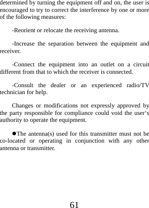  61 determined by turning the equipment off and on, the user is encouraged to try to correct the interference by one or more of the following measures: -Reorient or relocate the receiving antenna. -Increase the separation between the equipment and receiver. -Connect the equipment into an outlet on a circuit different from that to which the receiver is connected. -Consult the dealer or an experienced radio/TV technician for help. Changes or modifications not expressly approved by the party responsible for compliance could void the user‘s authority to operate the equipment. The antenna(s) used for this transmitter must not be co-located or operating in conjunction with any other antenna or transmitter. 