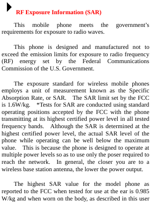  4RF Exposure Information (SAR) This mobile phone meets the government’s requirements for exposure to radio waves. This phone is designed and manufactured not to exceed the emission limits for exposure to radio frequency (RF) energy set by the Federal Communications Commission of the U.S. Government.     The exposure standard for wireless mobile phones employs a unit of measurement known as the Specific Absorption Rate, or SAR.   The SAR limit set by the FCC is 1.6W/kg.    *Tests for SAR are conducted using standard operating positions accepted by the FCC with the phone transmitting at its highest certified power level in all tested frequency bands.  Although the SAR is determined at the highest certified power level, the actual SAR level of the phone while operating can be well below the maximum value.    This is because the phone is designed to operate at multiple power levels so as to use only the poser required to reach the network.  In general, the closer you are to a wireless base station antenna, the lower the power output. The highest SAR value for the model phone as reported to the FCC when tested for use at the ear is 0.985 W/kg and when worn on the body, as described in this user 