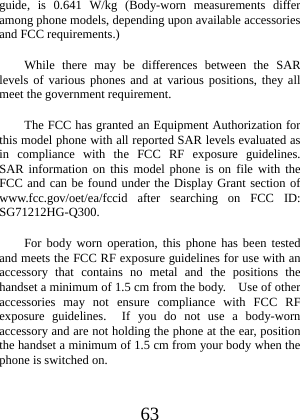  63 guide, is 0.641 W/kg (Body-worn measurements differ among phone models, depending upon available accessories and FCC requirements.) While there may be differences between the SAR levels of various phones and at various positions, they all meet the government requirement. The FCC has granted an Equipment Authorization for this model phone with all reported SAR levels evaluated as in compliance with the FCC RF exposure guidelines.  SAR information on this model phone is on file with the FCC and can be found under the Display Grant section of www.fcc.gov/oet/ea/fccid after searching on FCC ID: SG71212HG-Q300. For body worn operation, this phone has been tested and meets the FCC RF exposure guidelines for use with an accessory that contains no metal and the positions the handset a minimum of 1.5 cm from the body.    Use of other accessories may not ensure compliance with FCC RF exposure guidelines.  If you do not use a body-worn accessory and are not holding the phone at the ear, position the handset a minimum of 1.5 cm from your body when the phone is switched on. 