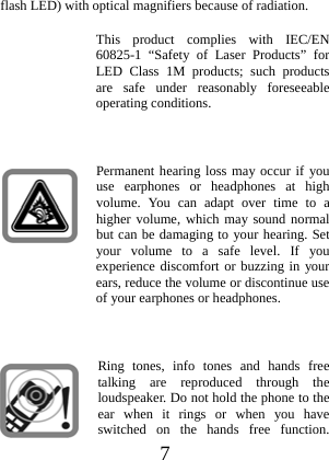  7 flash LED) with optical magnifiers because of radiation. This product complies with IEC/EN 60825-1 “Safety of Laser Products” for LED Class 1M products; such products are safe under reasonably foreseeable operating conditions.  Permanent hearing loss may occur if you use earphones or headphones at high volume. You can adapt over time to a higher volume, which may sound normal but can be damaging to your hearing. Set your volume to a safe level. If you experience discomfort or buzzing in your ears, reduce the volume or discontinue use of your earphones or headphones.  Ring tones, info tones and hands free talking are reproduced through the loudspeaker. Do not hold the phone to the ear when it rings or when you have switched on the hands free function. 