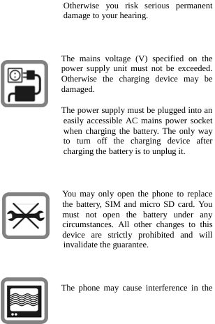  Otherwise you risk serious permanent damage to your hearing.  The mains voltage (V) specified on the power supply unit must not be exceeded. Otherwise the charging device may be damaged. The power supply must be plugged into an easily accessible AC mains power socket when charging the battery. The only way to turn off the charging device after charging the battery is to unplug it.  You may only open the phone to replace the battery, SIM and micro SD card. You must not open the battery under any circumstances. All other changes to this device are strictly prohibited and will invalidate the guarantee.  The phone may cause interference in the 