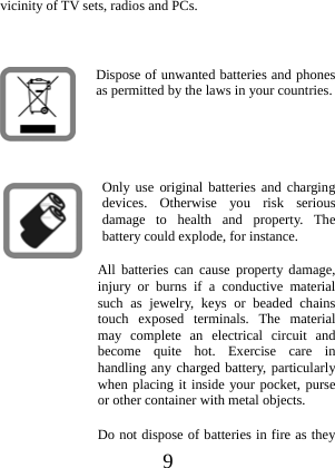  9 vicinity of TV sets, radios and PCs.  Dispose of unwanted batteries and phones as permitted by the laws in your countries.   Only use original batteries and charging devices. Otherwise you risk serious damage to health and property. The battery could explode, for instance. All batteries can cause property damage, injury or burns if a conductive material such as jewelry, keys or beaded chains touch exposed terminals. The material may complete an electrical circuit and become quite hot. Exercise care in handling any charged battery, particularly when placing it inside your pocket, purse or other container with metal objects. Do not dispose of batteries in fire as they 