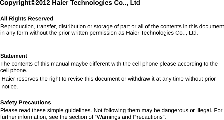 Copyright©2012 Haier Technologies Co.., Ltd  All Rights Reserved Reproduction, transfer, distribution or storage of part or all of the contents in this document in any form without the prior written permission as Haier Technologies Co.., Ltd.   Statement The contents of this manual maybe different with the cell phone please according to the cell phone. Haier reserves the right to revise this document or withdraw it at any time without prior notice.  Safety Precautions Please read these simple guidelines. Not following them may be dangerous or illegal. For further information, see the section of “Warnings and Precautions”. 