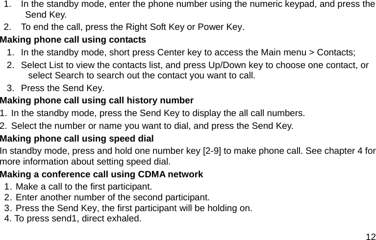  12 1.  In the standby mode, enter the phone number using the numeric keypad, and press the Send Key. 2.  To end the call, press the Right Soft Key or Power Key. Making phone call using contacts 1.  In the standby mode, short press Center key to access the Main menu &gt; Contacts; 2.  Select List to view the contacts list, and press Up/Down key to choose one contact, or select Search to search out the contact you want to call. 3.  Press the Send Key. Making phone call using call history number 1. In the standby mode, press the Send Key to display the all call numbers. 2. Select the number or name you want to dial, and press the Send Key. Making phone call using speed dial In standby mode, press and hold one number key [2-9] to make phone call. See chapter 4 for more information about setting speed dial. Making a conference call using CDMA network 1. Make a call to the first participant.   2. Enter another number of the second participant. 3. Press the Send Key, the first participant will be holding on. 4. To press send1, direct exhaled. 