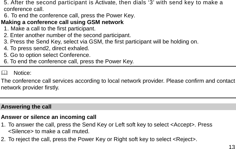  13 5. After the second participant is Activate, then dials ‘3’ with send key to make a conference call. 6. To end the conference call, press the Power Key. Making a conference call using GSM network 1. Make a call to the first participant. 2. Enter another number of the second participant. 3. Press the Send Key, select via GSM, the first participant will be holding on. 4. To press send2, direct exhaled. 5. Go to option select Conference. 6. To end the conference call, press the Power Key.   Notice: The conference call services according to local network provider. Please confirm and contact network provider firstly. Answering the call Answer or silence an incoming call 1. To answer the call, press the Send Key or Left soft key to select &lt;Accept&gt;. Press &lt;Silence&gt; to make a call muted. 2. To reject the call, press the Power Key or Right soft key to select &lt;Reject&gt;. 