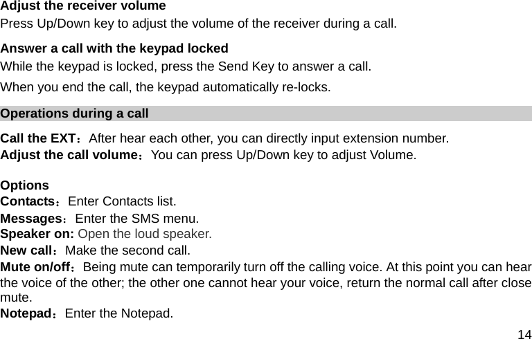  14 Adjust the receiver volume Press Up/Down key to adjust the volume of the receiver during a call. Answer a call with the keypad locked While the keypad is locked, press the Send Key to answer a call.   When you end the call, the keypad automatically re-locks. Operations during a call Call the EXT：After hear each other, you can directly input extension number. Adjust the call volume：You can press Up/Down key to adjust Volume.  Options Contacts：Enter Contacts list. Messages：Enter the SMS menu. Speaker on: Open the loud speaker. New call：Make the second call. Mute on/off：Being mute can temporarily turn off the calling voice. At this point you can hear the voice of the other; the other one cannot hear your voice, return the normal call after close mute.  Notepad：Enter the Notepad. 