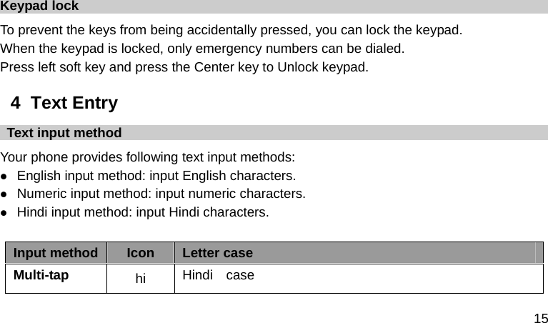  15  Keypad lock To prevent the keys from being accidentally pressed, you can lock the keypad.   When the keypad is locked, only emergency numbers can be dialed. Press left soft key and press the Center key to Unlock keypad. 4  Text Entry   Text input method Your phone provides following text input methods:  English input method: input English characters.  Numeric input method: input numeric characters.  Hindi input method: input Hindi characters.  Input method Icon  Letter case Multi-tap  hi  Hindi  case    