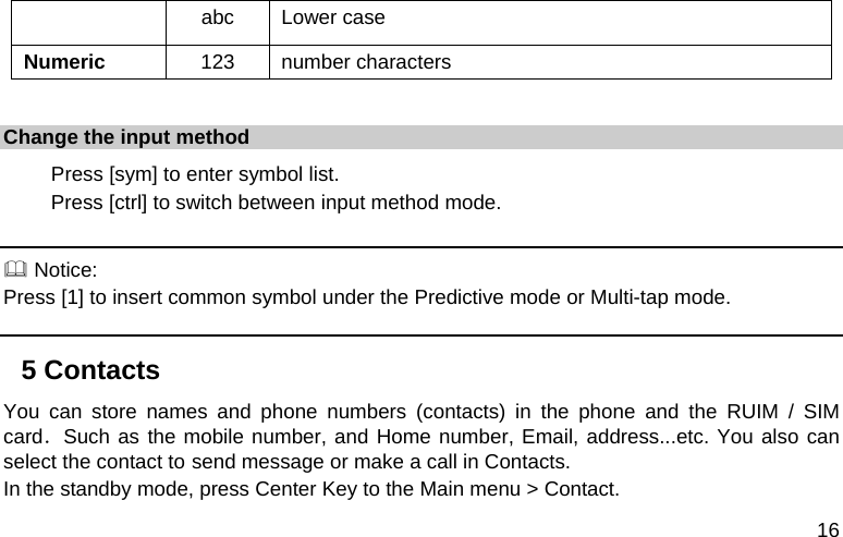  16 abc Lower case Numeric  123 number characters  Change the input method 　 Press [sym] to enter symbol list. 　 Press [ctrl] to switch between input method mode.   Notice: Press [1] to insert common symbol under the Predictive mode or Multi-tap mode. 5 Contacts You can store names and phone numbers (contacts) in the phone and the RUIM / SIM card．Such as the mobile number, and Home number, Email, address...etc. You also can select the contact to send message or make a call in Contacts. In the standby mode, press Center Key to the Main menu &gt; Contact. 