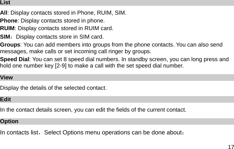  17 List All: Display contacts stored in Phone, RUIM, SIM.   Phone: Display contacts stored in phone. RUIM: Display contacts stored in RUIM card. SIM：Display contacts store in SIM card. Groups: You can add members into groups from the phone contacts. You can also send messages, make calls or set incoming call ringer by groups. Speed Dial: You can set 8 speed dial numbers. In standby screen, you can long press and hold one number key [2-9] to make a call with the set speed dial number. View Display the details of the selected contact. Edit In the contact details screen, you can edit the fields of the current contact. Option In contacts list，Select Options menu operations can be done about： 