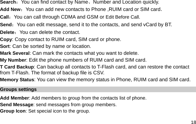  18 Search：You can find contact by Name、Number and Location quickly. Add New：You can add new contacts to Phone ,RUIM card or SIM card． Call：You can call through CDMA and GSM or Edit Before Call. Send：You can edit message, send it to the contacts, and send vCard by BT. Delete：You can delete the contact. Copy: Copy contact to RUIM card, SIM card or phone. Sort: Can be sorted by name or location. Mark Several: Can mark the contacts what you want to delete. My Number: Edit the phone numbers of RUIM card and SIM card. T Card Backup: Can backup all contacts to T-Flash card, and can restore the contact from T-Flash. The format of backup file is CSV. Memory Status: You can view the memory status in Phone, RUIM card and SIM card. Groups settings Add Member: Add members to group from the contacts list of phone. Send Message: send messages from group members. Group Icon: Set special icon to the group. 