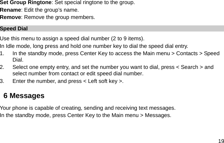  19 Set Group Ringtone: Set special ringtone to the group.   Rename: Edit the group’s name. Remove: Remove the group members. Speed Dial Use this menu to assign a speed dial number (2 to 9 items). In Idle mode, long press and hold one number key to dial the speed dial entry. 1.  In the standby mode, press Center Key to access the Main menu &gt; Contacts &gt; Speed Dial. 2.  Select one empty entry, and set the number you want to dial, press &lt; Search &gt; and select number from contact or edit speed dial number. 3.  Enter the number, and press &lt; Left soft key &gt;. 6 Messages Your phone is capable of creating, sending and receiving text messages.   In the standby mode, press Center Key to the Main menu &gt; Messages. 