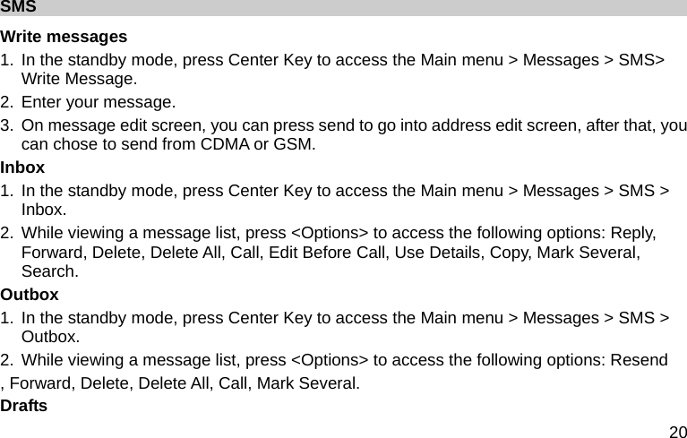  20 SMS Write messages 1. In the standby mode, press Center Key to access the Main menu &gt; Messages &gt; SMS&gt; Write Message. 2. Enter your message. 3.  On message edit screen, you can press send to go into address edit screen, after that, you can chose to send from CDMA or GSM. Inbox 1. In the standby mode, press Center Key to access the Main menu &gt; Messages &gt; SMS &gt; Inbox. 2. While viewing a message list, press &lt;Options&gt; to access the following options: Reply, Forward, Delete, Delete All, Call, Edit Before Call, Use Details, Copy, Mark Several, Search. Outbox 1. In the standby mode, press Center Key to access the Main menu &gt; Messages &gt; SMS &gt; Outbox. 2. While viewing a message list, press &lt;Options&gt; to access the following options: Resend , Forward, Delete, Delete All, Call, Mark Several. Drafts 