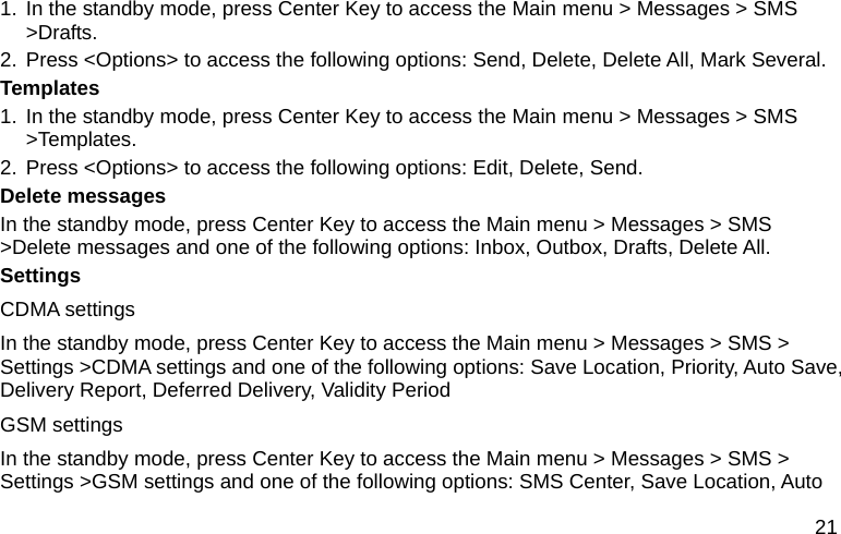  21 1. In the standby mode, press Center Key to access the Main menu &gt; Messages &gt; SMS &gt;Drafts. 2. Press &lt;Options&gt; to access the following options: Send, Delete, Delete All, Mark Several. Templates 1. In the standby mode, press Center Key to access the Main menu &gt; Messages &gt; SMS &gt;Templates. 2. Press &lt;Options&gt; to access the following options: Edit, Delete, Send. Delete messages In the standby mode, press Center Key to access the Main menu &gt; Messages &gt; SMS &gt;Delete messages and one of the following options: Inbox, Outbox, Drafts, Delete All. Settings CDMA settings In the standby mode, press Center Key to access the Main menu &gt; Messages &gt; SMS &gt; Settings &gt;CDMA settings and one of the following options: Save Location, Priority, Auto Save, Delivery Report, Deferred Delivery, Validity Period GSM settings In the standby mode, press Center Key to access the Main menu &gt; Messages &gt; SMS &gt; Settings &gt;GSM settings and one of the following options: SMS Center, Save Location, Auto 