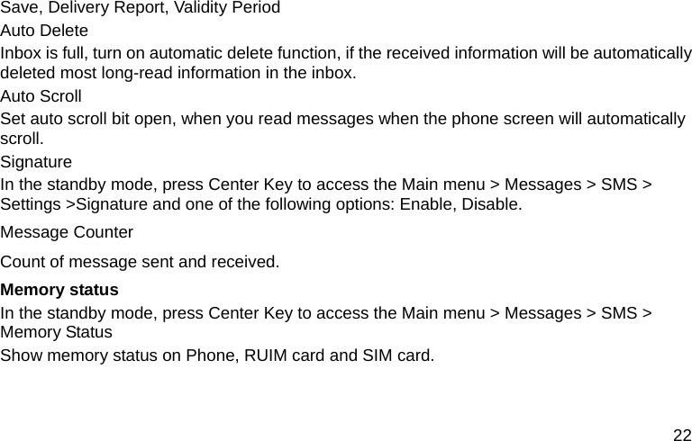  22 Save, Delivery Report, Validity Period Auto Delete Inbox is full, turn on automatic delete function, if the received information will be automatically deleted most long-read information in the inbox. Auto Scroll Set auto scroll bit open, when you read messages when the phone screen will automatically scroll. Signature In the standby mode, press Center Key to access the Main menu &gt; Messages &gt; SMS &gt; Settings &gt;Signature and one of the following options: Enable, Disable. Message Counter Count of message sent and received. Memory status In the standby mode, press Center Key to access the Main menu &gt; Messages &gt; SMS &gt; Memory Status Show memory status on Phone, RUIM card and SIM card. 