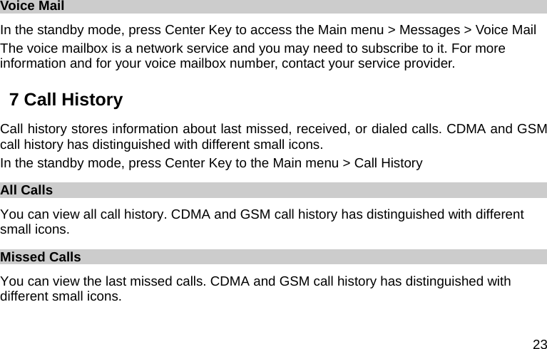  23 Voice Mail   In the standby mode, press Center Key to access the Main menu &gt; Messages &gt; Voice Mail The voice mailbox is a network service and you may need to subscribe to it. For more information and for your voice mailbox number, contact your service provider.   7 Call History Call history stores information about last missed, received, or dialed calls. CDMA and GSM call history has distinguished with different small icons. In the standby mode, press Center Key to the Main menu &gt; Call History All Calls You can view all call history. CDMA and GSM call history has distinguished with different small icons. Missed Calls You can view the last missed calls. CDMA and GSM call history has distinguished with different small icons. 