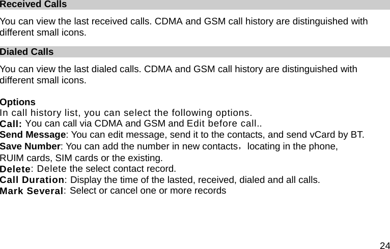  24 Received Calls You can view the last received calls. CDMA and GSM call history are distinguished with different small icons. Dialed Calls You can view the last dialed calls. CDMA and GSM call history are distinguished with different small icons.  Options In call history list, you can select the following options.   Call: You can call via CDMA and GSM and Edit before call.. Send Message: You can edit message, send it to the contacts, and send vCard by BT. Save Number: You can add the number in new contacts，locating in the phone, RUIM cards, SIM cards or the existing. Delete: Delete the select contact record. Call Duration: Display the time of the lasted, received, dialed and all calls. Mark Several: Select or cancel one or more records 