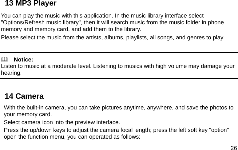  26 13 MP3 Player You can play the music with this application. In the music library interface select &quot;Options/Refresh music library&quot;, then it will search music from the music folder in phone memory and memory card, and add them to the library. Please select the music from the artists, albums, playlists, all songs, and genres to play.    Notice: Listen to music at a moderate level. Listening to musics with high volume may damage your hearing.  14 Camera With the built-in camera, you can take pictures anytime, anywhere, and save the photos to your memory card. Select camera icon into the preview interface. Press the up/down keys to adjust the camera focal length; press the left soft key &quot;option&quot; open the function menu, you can operated as follows: 