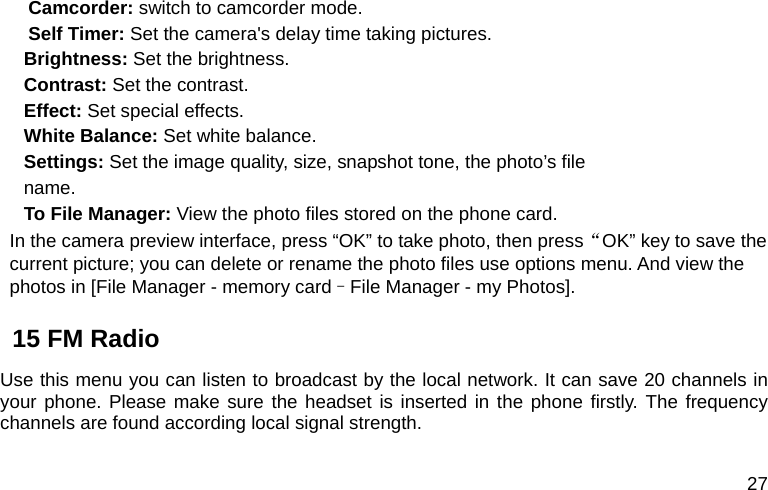  27   Camcorder: switch to camcorder mode. Self Timer: Set the camera&apos;s delay time taking pictures. Brightness: Set the brightness. Contrast: Set the contrast. Effect: Set special effects. White Balance: Set white balance. Settings: Set the image quality, size, snapshot tone, the photo’s file name. To File Manager: View the photo files stored on the phone card. In the camera preview interface, press “OK” to take photo, then press“OK” key to save the current picture; you can delete or rename the photo files use options menu. And view the photos in [File Manager - memory card–File Manager - my Photos]. 15 FM Radio Use this menu you can listen to broadcast by the local network. It can save 20 channels in your phone. Please make sure the headset is inserted in the phone firstly. The frequency channels are found according local signal strength. 