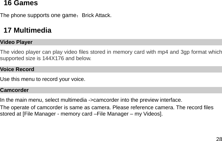  28 16 Games The phone supports one game：Brick Attack. 17 Multimedia Video Player The video player can play video files stored in memory card with mp4 and 3gp format which supported size is 144X176 and below. Voice Record Use this menu to record your voice.   Camcorder In the main menu, select multimedia -&gt;camcorder into the preview interface. The operate of camcorder is same as camera. Please reference camera. The record files stored at [File Manager - memory card –File Manager – my Videos]. 