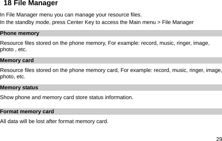  29 18 File Manager In File Manager menu you can manage your resource files. In the standby mode, press Center Key to access the Main menu &gt; File Manager Phone memory Resource files stored on the phone memory, For example: record, music, ringer, image, photo , etc. Memory card Resource files stored on the phone memory card, For example: record, music, ringer, image, photo, etc. Memory status Show phone and memory card store status information. Format memory card All data will be lost after format memory card. 