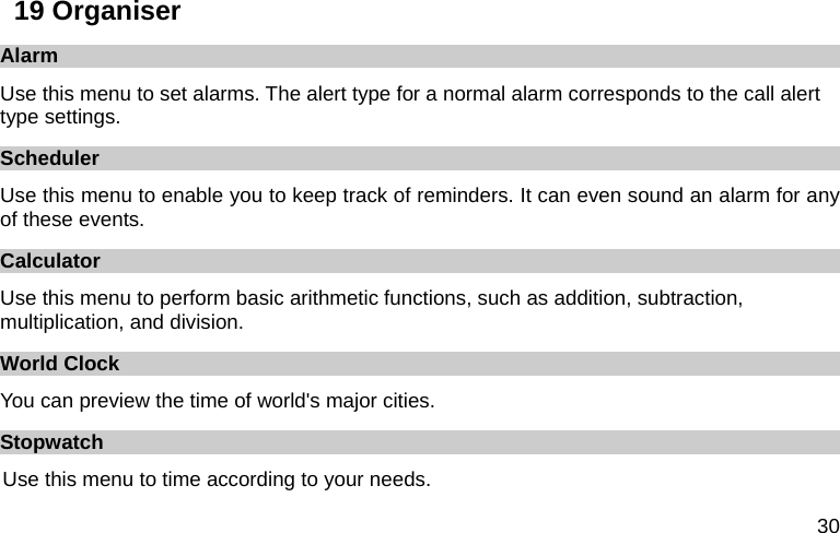  30 19 Organiser Alarm Use this menu to set alarms. The alert type for a normal alarm corresponds to the call alert type settings.   Scheduler Use this menu to enable you to keep track of reminders. It can even sound an alarm for any of these events. Calculator Use this menu to perform basic arithmetic functions, such as addition, subtraction, multiplication, and division. World Clock You can preview the time of world&apos;s major cities. Stopwatch Use this menu to time according to your needs. 