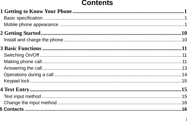  i Contents 1 Getting to Know Your Phone ................................................................................. 1Basic specification ........................................................................................................... 1 Mobile phone appearance ............................................................................................... 12 Getting Started ...................................................................................................... 10Install and charge the phone .......................................................................................... 103 Basic Functions ..................................................................................................... 11Switching On/Off ............................................................................................................ 11Making phone call ..........................................................................................................  11Answering the call .......................................................................................................... 13Operations during a call ................................................................................................. 14Keypad lock ................................................................................................................... 154 Text Entry .............................................................................................................. 15Text input method .......................................................................................................... 15Change the input method .............................................................................................. 165 Contacts ....................................................................................................................... 16