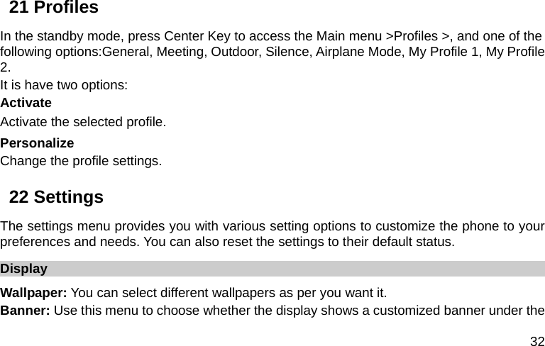  32 21 Profiles In the standby mode, press Center Key to access the Main menu &gt;Profiles &gt;, and one of the following options:General, Meeting, Outdoor, Silence, Airplane Mode, My Profile 1, My Profile 2. It is have two options: Activate Activate the selected profile. Personalize Change the profile settings. 22 Settings The settings menu provides you with various setting options to customize the phone to your preferences and needs. You can also reset the settings to their default status.   Display Wallpaper: You can select different wallpapers as per you want it. Banner: Use this menu to choose whether the display shows a customized banner under the 