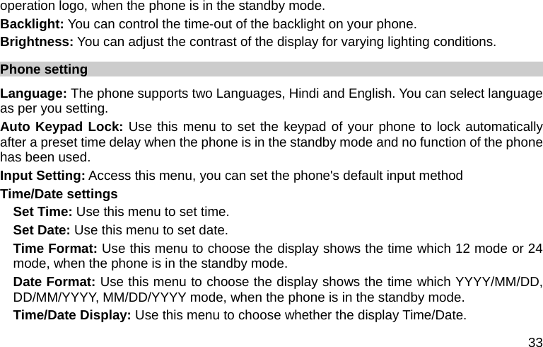  33 operation logo, when the phone is in the standby mode. Backlight: You can control the time-out of the backlight on your phone.   Brightness: You can adjust the contrast of the display for varying lighting conditions. Phone setting Language: The phone supports two Languages, Hindi and English. You can select language as per you setting. Auto Keypad Lock: Use this menu to set the keypad of your phone to lock automatically after a preset time delay when the phone is in the standby mode and no function of the phone has been used. Input Setting: Access this menu, you can set the phone&apos;s default input method Time/Date settings Set Time: Use this menu to set time. Set Date: Use this menu to set date. Time Format: Use this menu to choose the display shows the time which 12 mode or 24 mode, when the phone is in the standby mode. Date Format: Use this menu to choose the display shows the time which YYYY/MM/DD, DD/MM/YYYY, MM/DD/YYYY mode, when the phone is in the standby mode. Time/Date Display: Use this menu to choose whether the display Time/Date. 