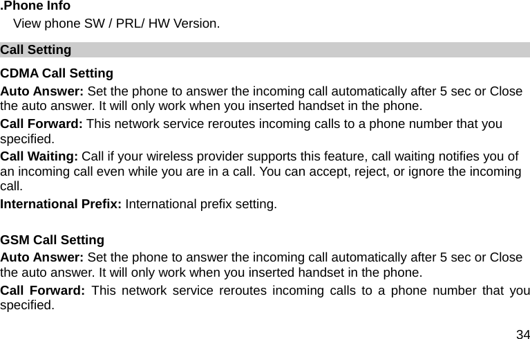  34 .Phone Info   View phone SW / PRL/ HW Version. Call Setting CDMA Call Setting Auto Answer: Set the phone to answer the incoming call automatically after 5 sec or Close the auto answer. It will only work when you inserted handset in the phone. Call Forward: This network service reroutes incoming calls to a phone number that you specified. Call Waiting: Call if your wireless provider supports this feature, call waiting notifies you of an incoming call even while you are in a call. You can accept, reject, or ignore the incoming call. International Prefix: International prefix setting.  GSM Call Setting   Auto Answer: Set the phone to answer the incoming call automatically after 5 sec or Close the auto answer. It will only work when you inserted handset in the phone. Call Forward: This network service reroutes incoming calls to a phone number that you specified. 