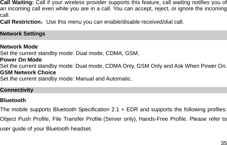  35 Call Waiting: Call if your wireless provider supports this feature, call waiting notifies you of an incoming call even while you are in a call. You can accept, reject, or ignore the incoming call. Call Restriction：Use this menu you can enable/disable received/dial call. Network Settings Network Mode Set the current standby mode: Dual mode, CDMA, GSM. Power On Mode Set the current standby mode: Dual mode, CDMA Only, GSM Only and Ask When Power On. GSM Network Choice Set the current standby mode: Manual and Automatic. Connectivity Bluetooth The mobile supports Bluetooth Specification 2.1 + EDR and supports the following profiles: Object Push Profile, File Transfer Profile (Server only), Hands-Free Profile. Please refer to user guide of your Bluetooth headset. 