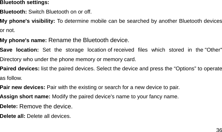  36  Bluetooth settings: Bluetooth: Switch Bluetooth on or off. My phone&apos;s visibility: To determine mobile can be searched by another Bluetooth devices or not. My phone&apos;s name: Rename the Bluetooth device. Save location: Set the storage location of received files which stored in the &quot;Other&quot; Directory who under the phone memory or memory card. Paired devices: list the paired devices. Select the device and press the “Options” to operate as follow. Pair new devices: Pair with the existing or search for a new device to pair. Assign short name: Modify the paired device&apos;s name to your fancy name. Delete: Remove the device. Delete all: Delete all devices. 