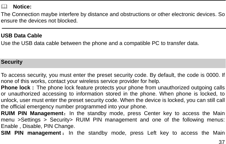  37   Notice: The Connection maybe interfere by distance and obstructions or other electronic devices. So ensure the devices not blocked.  USB Data Cable Use the USB data cable between the phone and a compatible PC to transfer data.  Security To access security, you must enter the preset security code. By default, the code is 0000. If none of this works, contact your wireless service provider for help. Phone lock : The phone lock feature protects your phone from unauthorized outgoing calls or unauthorized accessing to information stored in the phone. When phone is locked, to unlock, user must enter the preset security code. When the device is locked, you can still call the official emergency number programmed into your phone. RUIM PIN Management：In the standby mode, press Center key to access the Main menu &gt;Settings &gt; Security&gt; RUIM PIN management and one of the following menus:       Enable , Disable, PIN Change. SIM PIN management ：In the standby mode, press Left key to access the Main 