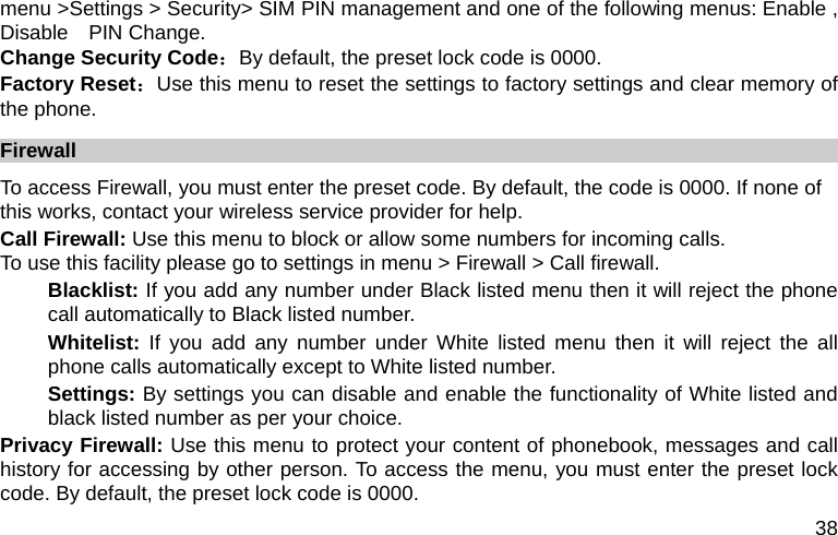  38 menu &gt;Settings &gt; Security&gt; SIM PIN management and one of the following menus: Enable , Disable  PIN Change. Change Security Code：By default, the preset lock code is 0000. Factory Reset：Use this menu to reset the settings to factory settings and clear memory of the phone. Firewall  To access Firewall, you must enter the preset code. By default, the code is 0000. If none of this works, contact your wireless service provider for help. Call Firewall: Use this menu to block or allow some numbers for incoming calls. To use this facility please go to settings in menu &gt; Firewall &gt; Call firewall. Blacklist: If you add any number under Black listed menu then it will reject the phone call automatically to Black listed number.   Whitelist: If you add any number under White listed menu then it will reject the all phone calls automatically except to White listed number. Settings: By settings you can disable and enable the functionality of White listed and black listed number as per your choice.   Privacy Firewall: Use this menu to protect your content of phonebook, messages and call history for accessing by other person. To access the menu, you must enter the preset lock code. By default, the preset lock code is 0000. 