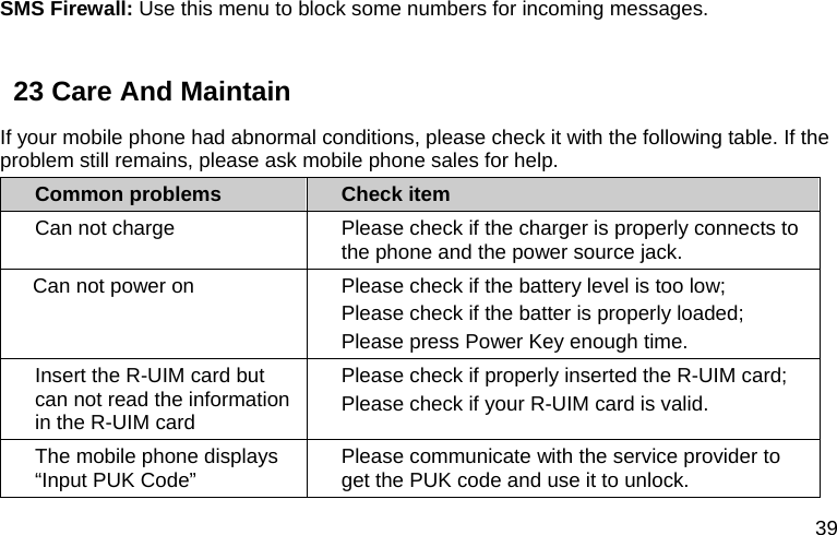  39 SMS Firewall: Use this menu to block some numbers for incoming messages.  23 Care And Maintain If your mobile phone had abnormal conditions, please check it with the following table. If the problem still remains, please ask mobile phone sales for help. Common problems  Check item Can not charge  Please check if the charger is properly connects to the phone and the power source jack.   Can not power on  Please check if the battery level is too low; Please check if the batter is properly loaded;   Please press Power Key enough time. Insert the R-UIM card but can not read the information in the R-UIM card Please check if properly inserted the R-UIM card; Please check if your R-UIM card is valid.   The mobile phone displays “Input PUK Code”  Please communicate with the service provider to get the PUK code and use it to unlock. 