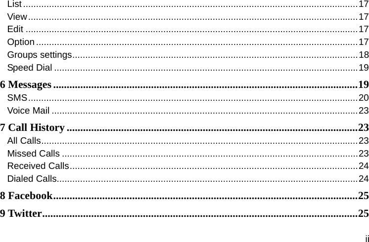  ii List ................................................................................................................................. 17View ............................................................................................................................... 17Edit ................................................................................................................................ 17Option ............................................................................................................................ 17Groups settings .............................................................................................................. 18Speed Dial ..................................................................................................................... 196 Messages ................................................................................................................ 19SMS ............................................................................................................................... 20Voice Mail ...................................................................................................................... 237 Call History ........................................................................................................... 23All Calls .......................................................................................................................... 23Missed Calls .................................................................................................................. 23Received Calls ............................................................................................................... 24Dialed Calls.................................................................................................................... 248 Facebook ................................................................................................................ 259 Twitter .................................................................................................................... 25