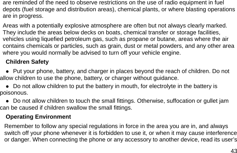  43 are reminded of the need to observe restrictions on the use of radio equipment in fuel depots (fuel storage and distribution areas), chemical plants, or where blasting operations are in progress. Areas with a potentially explosive atmosphere are often but not always clearly marked. They include the areas below decks on boats, chemical transfer or storage facilities, vehicles using liquefied petroleum gas, such as propane or butane, areas where the air contains chemicals or particles, such as grain, dust or metal powders, and any other area where you would normally be advised to turn off your vehicle engine. Children Safety  Put your phone, battery, and charger in places beyond the reach of children. Do not allow children to use the phone, battery, or charger without guidance.  Do not allow children to put the battery in mouth, for electrolyte in the battery is poisonous.   Do not allow children to touch the small fittings. Otherwise, suffocation or gullet jam can be caused if children swallow the small fittings.   Operating Environment Remember to follow any special regulations in force in the area you are in, and always switch off your phone whenever it is forbidden to use it, or when it may cause interference or danger. When connecting the phone or any accessory to another device, read its user’s 